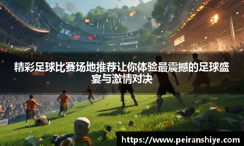精彩足球比赛场地推荐让你体验最震撼的足球盛宴与激情对决