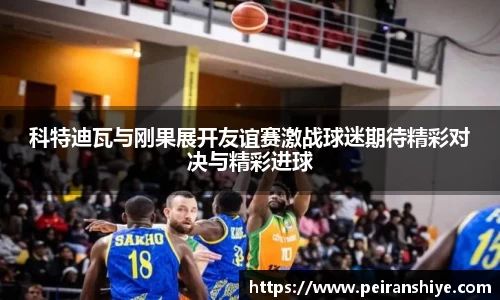 科特迪瓦与刚果展开友谊赛激战球迷期待精彩对决与精彩进球