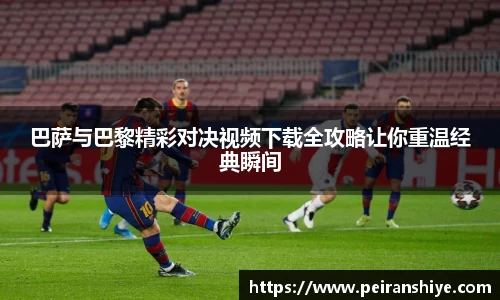 巴萨与巴黎精彩对决视频下载全攻略让你重温经典瞬间